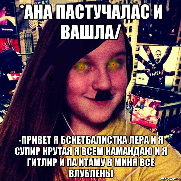 *Ана пастучалас и вашла/ -Привет я бскетбалистка Лера и я супир крутая я всем камандаю и я гитлир и па итаму в миня все влублены