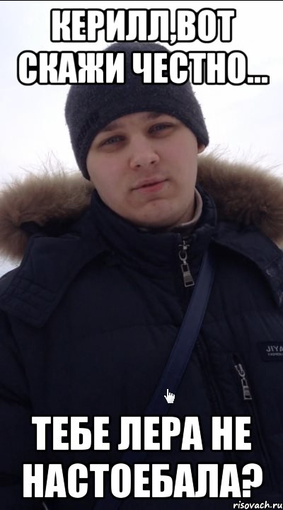 Керилл,вот скажи честно... Тебе Лера не настоебала?