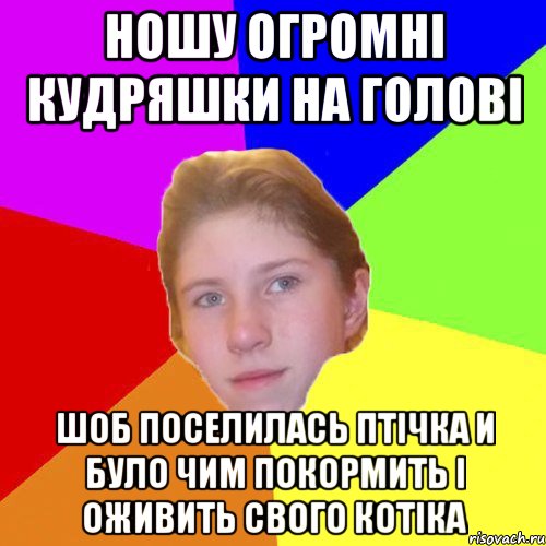 Ношу огромнi кудряшки на головi шоб поселилась птiчка и було чим покормить i оживить свого котiка