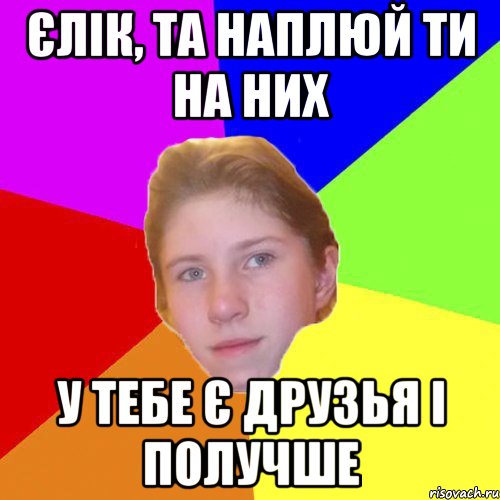 Єлік, та наплюй ти на них у тебе є друзья і получше