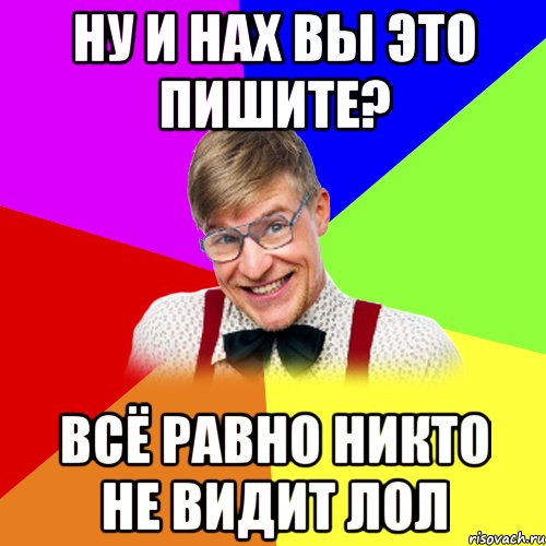 Ну и нах вы это пишите? Всё равно никто не видит Лол