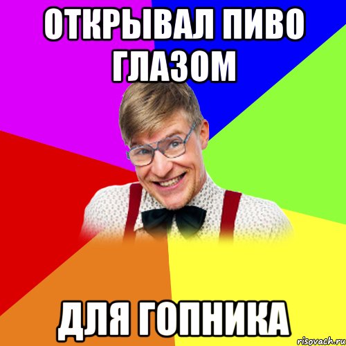 открывал пиво глазом для гопника