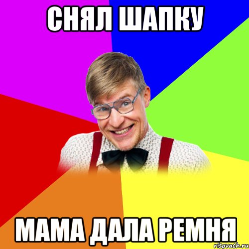 Снял шапку Мама дала ремня