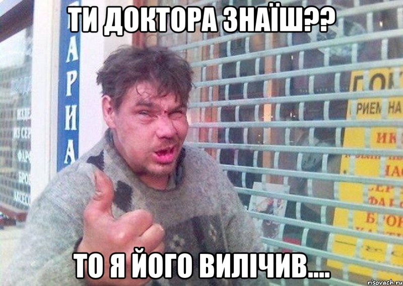 Ти доктора знаїш?? то я його вилічив....