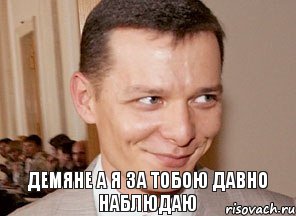 Демяне а я за тобою давно наблюдаю 