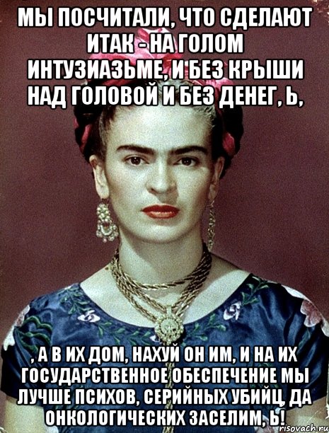 мы посчитали, что сделают ИТАК - на голом интузиазьме, и без крыши над головой и без денег, Ь, , а в их дом, нахуй он им, и на их государственное обеспечение мы лучше психов, серийных убийц, да онкологических заселим, Ь!, Мем Magdalena Carmen Frieda Kahlo Ca