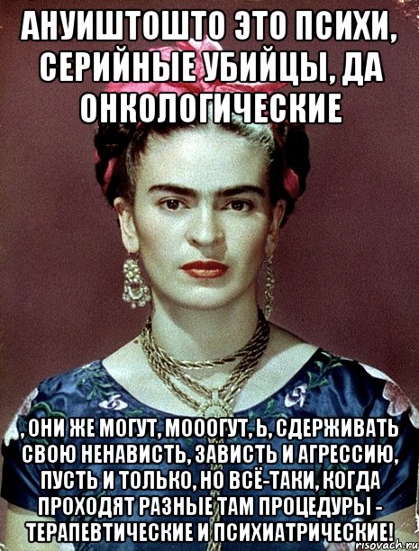 АНУИШТОШТО это психи, серийные убийцы, да онкологические , они же могут, мооогут, Ь, сдерживать свою ненависть, зависть и агрессию, пусть и только, но всё-таки, когда проходят разные там процедуры - терапевтические и психиатрические!, Мем Magdalena Carmen Frieda Kahlo Ca