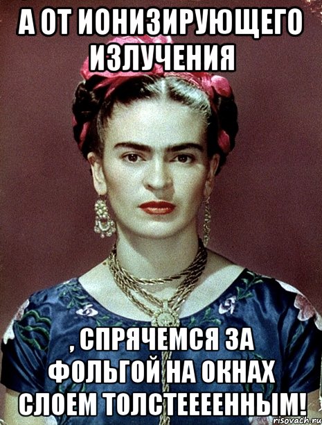 А от ионизирующего излучения , спрячемся за фольгой на окнах слоем толстеееенным!, Мем Magdalena Carmen Frieda Kahlo Ca