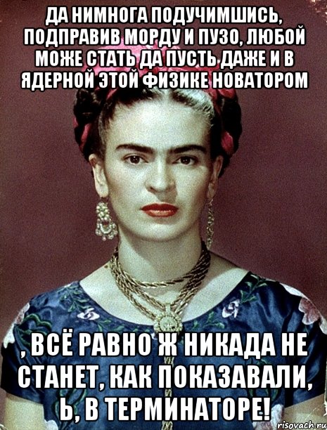 Да нимнога подучимшись, подправив морду и пузо, любой може стать да пусть даже и в ядерной этой физике новатором , всё равно ж никада не станет, как показавали, Ь, в Терминаторе!, Мем Magdalena Carmen Frieda Kahlo Ca