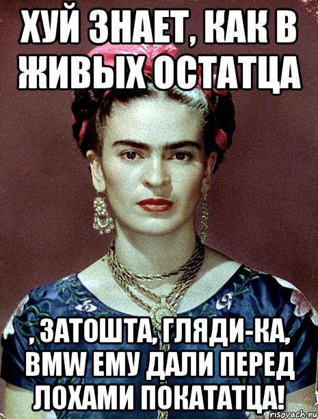 Хуй знает, как в живых остатца , затошта, гляди-ка, BMW ему дали перед лохами покататца!, Мем Magdalena Carmen Frieda Kahlo Ca