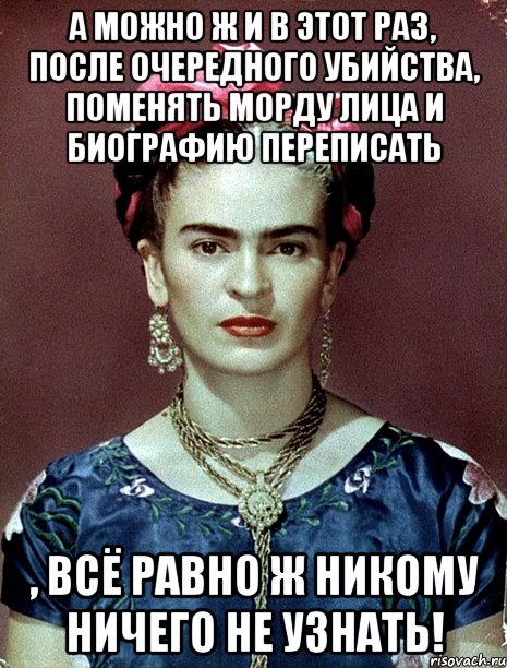 А можно ж и в этот раз, после очередного убийства, поменять морду лица и биографию переписать , всё равно ж никому ничего не узнать!