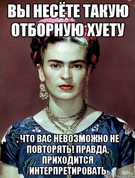Вы несёте такую отборную хуету , что вас невозможно не повторять! Правда, приходится интерпретировать, Мем Magdalena Carmen Frieda Kahlo Ca