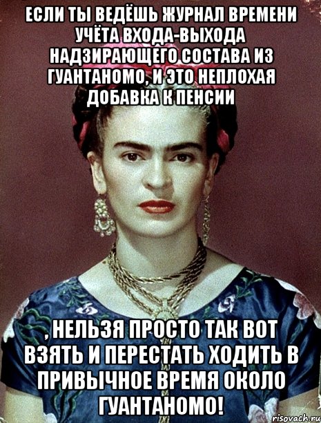 Если ты ведёшь журнал времени учёта входа-выхода надзирающего состава из Гуантаномо, и это неплохая добавка к пенсии , нельзя просто так вот взять и перестать ходить в привычное время около Гуантаномо!, Мем Magdalena Carmen Frieda Kahlo Ca