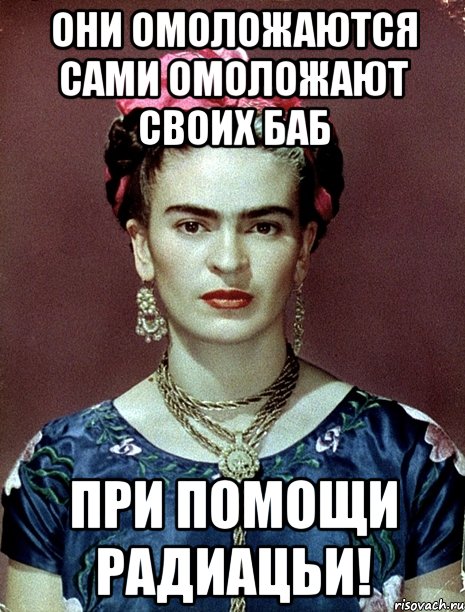ОНИ ОМОЛОЖАЮТСЯ САМИ ОМОЛОЖАЮТ СВОИХ БАБ при помощи радиацьи!, Мем Magdalena Carmen Frieda Kahlo Ca