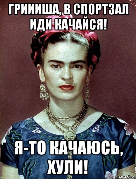 Гриииша, в спортзал иди качайся! Я-то качаюсь, хули!