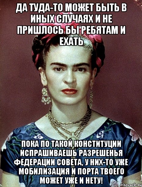 Да туда-то может быть в иных случаях и не пришлось бы ребятам и ехать Пока по такой Конституции испрашиваешь разрешенья Федерации Совета, у них-то уже мобилизация и порта твоего может уже и нету!, Мем Magdalena Carmen Frieda Kahlo Ca