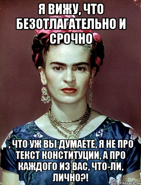 Я вижу, что безотлагательно и срочно , что уж вы думаете, я не про текст Конституции, а про каждого из вас, что-ли, лично?!, Мем Magdalena Carmen Frieda Kahlo Ca