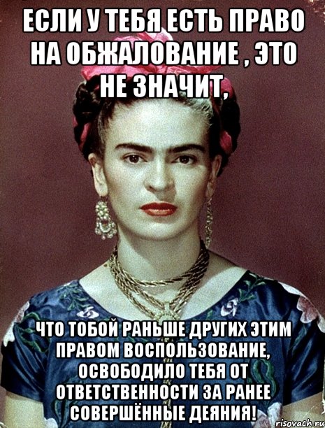 Если у тебя есть право на обжалование , это не значит, что тобой раньше других этим правом воспользование, освободило тебя от ответственности за ранее совершённые деяния!, Мем Magdalena Carmen Frieda Kahlo Ca