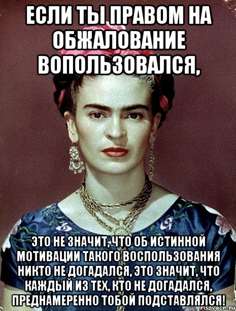 Если ты правом на обжалование вопользовался, это не значит, что об истинной мотивации такого воспользования никто не догадался, это значит, что каждый из тех, кто не догадался, преднамеренно тобой подставлялся!, Мем Magdalena Carmen Frieda Kahlo Ca