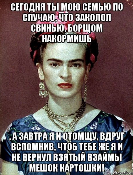 Сегодня ты мою семью по случаю, что заколол свинью, борщом накормишь , а завтра я и отомщу, вдруг вспомнив, чтоб тебе же я и не вернул взятый взаймы мешок картошки!, Мем Magdalena Carmen Frieda Kahlo Ca