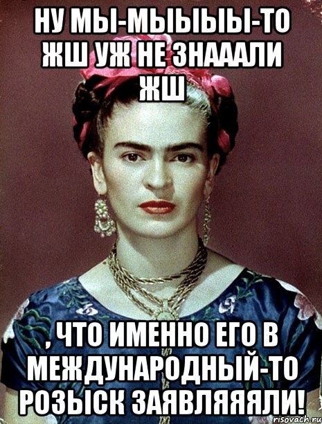 Ну мы-мыыыы-то жш уж не знааали жш , что именно его в международный-то розыск заявляяяли!, Мем Magdalena Carmen Frieda Kahlo Ca