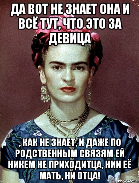 Да вот не знает она и всё тут, что это за девица , как не знает, и даже по родственным связям ей никем не приходитца, нии её мать, ни отца!, Мем Magdalena Carmen Frieda Kahlo Ca
