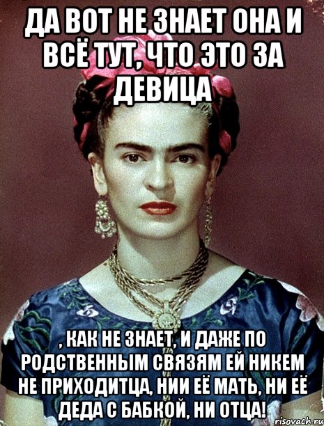 Да вот не знает она и всё тут, что это за девица , как не знает, и даже по родственным связям ей никем не приходитца, нии её мать, ни её деда с бабкой, ни отца!