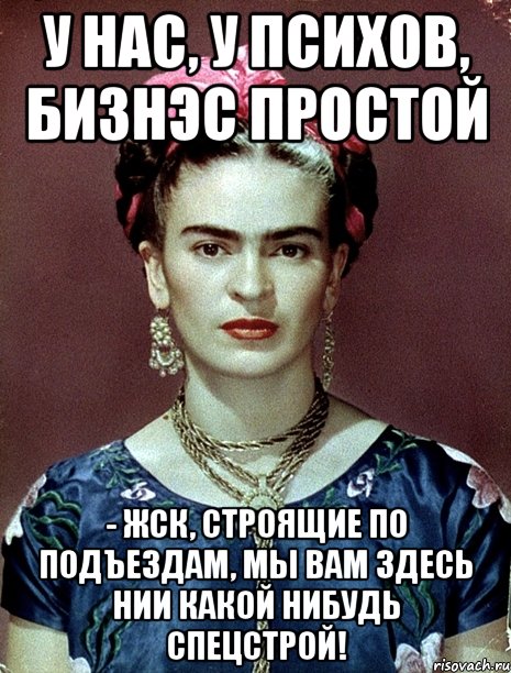 У нас, у психов, бизнэс простой - ЖСК, строящие по подъездам, мы вам здесь нии какой нибудь Спецстрой!, Мем Magdalena Carmen Frieda Kahlo Ca