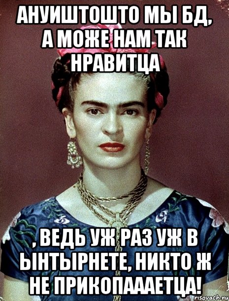 Ануиштошто мы БД, а може нам так нравитца , ведь уж раз уж в ынтырнете, никто ж не прикопаааетца!, Мем Magdalena Carmen Frieda Kahlo Ca