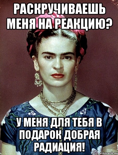 Раскручиваешь меня на реакцию? У меня для тебя в подарок добрая радиация!, Мем Magdalena Carmen Frieda Kahlo Ca