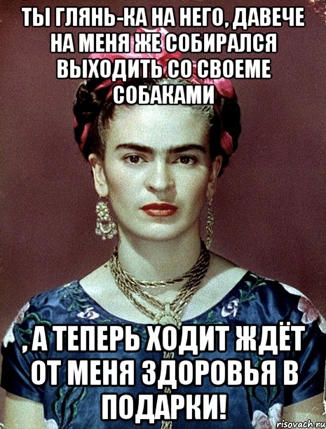 Ты глянь-ка на него, давече на меня же собирался выходить со своеме собаками , а теперь ходит ждёт от меня здоровья в подарки!
