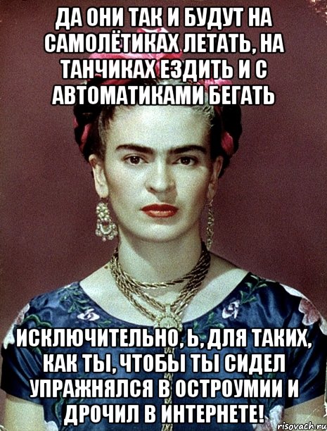 Да они так и будут на самолётиках летать, на танчиках ездить и с автоматиками бегать исключительно, Ь, для таких, как ты, чтобы ты сидел упражнялся в остроумии и дрочил в интернете!, Мем Magdalena Carmen Frieda Kahlo Ca