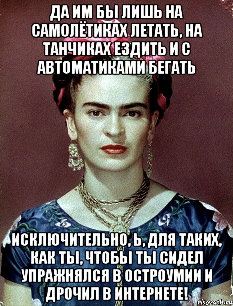 Да им бы лишь на самолётиках летать, на танчиках ездить и с автоматиками бегать исключительно, Ь, для таких, как ты, чтобы ты сидел упражнялся в остроумии и дрочил в интернете!, Мем Magdalena Carmen Frieda Kahlo Ca