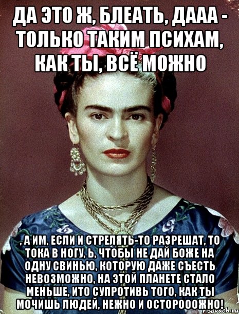 Да это ж, блеать, дааа - только таким психам, как ты, ВСЁ можно , а им, если и стрелять-то разрешат, то тока в ногу, Ь, чтобы не дай Боже на одну свинью, которую даже съесть невозможно, на этой планете стало меньше, ИТО супротивь того, как ты мочишь людей, НЕЖНО и осторооожно!, Мем Magdalena Carmen Frieda Kahlo Ca