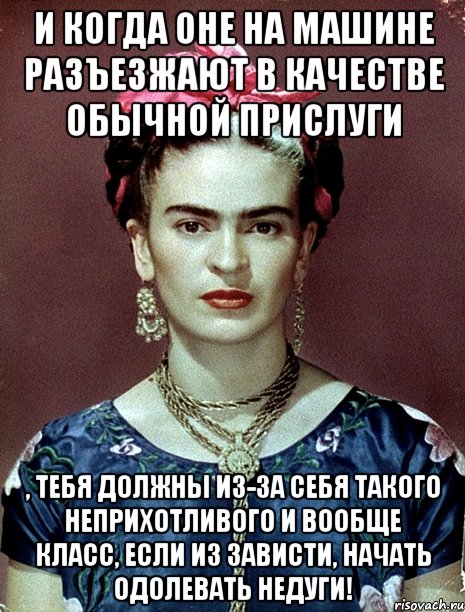 И когда оне на машине разъезжают в качестве обычной прислуги , тебя должны из-за себя такого неприхотливого и вообще класс, если из зависти, начать одолевать недуги!, Мем Magdalena Carmen Frieda Kahlo Ca