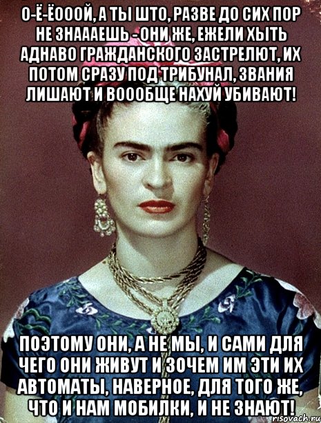 О-ё-ёооой, а ты што, разве до сих пор не знаааешь - они же, ежели хыть аднаво гражданского застрелют, их потом сразу под трибунал, звания лишают и воообще нахуй убивают! Поэтому они, а не мы, и сами для чего они живут и зочем им эти их автоматы, наверное, для того же, что и нам мобилки, и не знают!, Мем Magdalena Carmen Frieda Kahlo Ca