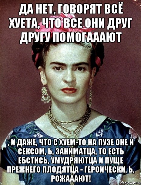 Да нет, говорят всё хуета, что все они друг другу помогааают , и даже, что с хуем-то на пузе оне и сексом, Ь, заниматца, то есть ебстись, умудряютца и пуще прежнего плодятца - героически, Ь, рожааают!, Мем Magdalena Carmen Frieda Kahlo Ca
