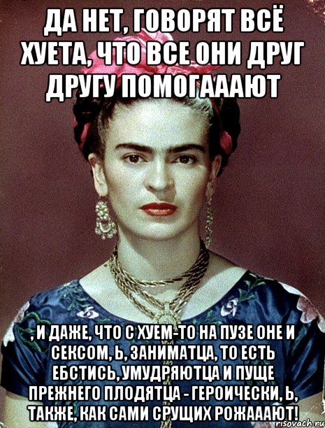 Да нет, говорят всё хуета, что все они друг другу помогааают , и даже, что с хуем-то на пузе оне и сексом, Ь, заниматца, то есть ебстись, умудряютца и пуще прежнего плодятца - героически, Ь, также, как сами срущих рожааают!, Мем Magdalena Carmen Frieda Kahlo Ca