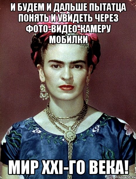 И будем и дальше пытатца понять и увидеть через фото-видео-камеру мобилки мир XXI-го века!, Мем Magdalena Carmen Frieda Kahlo Ca