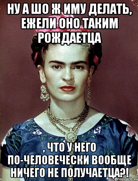 Ну а шо ж иму делать, ежели оно таким рождаетца , что у него по-человечески вообще ничего не получаетца?!, Мем Magdalena Carmen Frieda Kahlo Ca