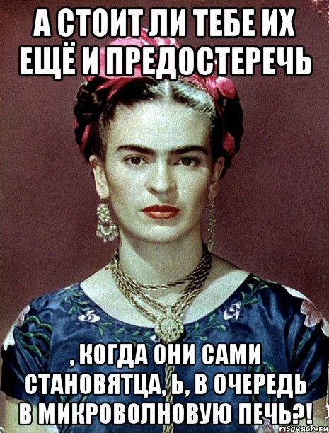 А стоит ли тебе их ещё и предостеречь , когда они сами становятца, Ь, в очередь в микроволновую печь?!, Мем Magdalena Carmen Frieda Kahlo Ca