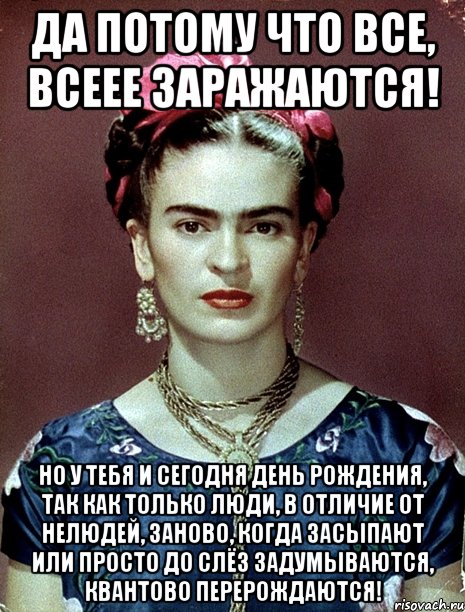 Да потому что все, всеее заражаются! Но у тебя и сегодня День рождения, так как только люди, в отличие от нелюдей, заново, когда засыпают или просто до слёз задумываются, квантово перерождаются!