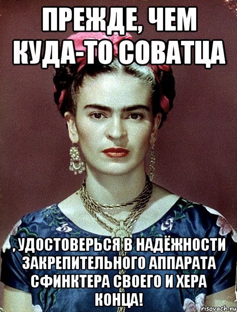 Прежде, чем куда-то соватца , удостоверься в надёжности закрепительного аппарата сфинктера своего и хера конца!