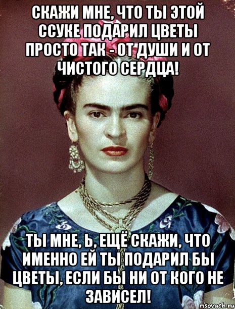 Скажи мне, что ты этой ссуке подарил цветы просто так - от души и от чистого сердца! Ты мне, Ь, ещё скажи, что именно ей ты подарил бы цветы, если бы ни от кого не зависел!, Мем Magdalena Carmen Frieda Kahlo Ca