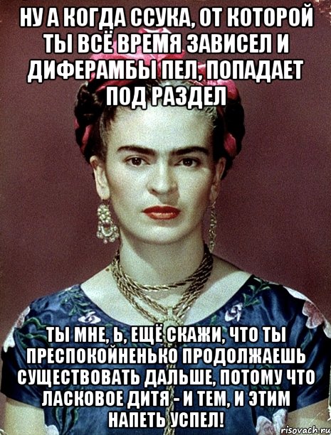 Ну а когда ссука, от которой ты всё время зависел и диферамбы пел, попадает под раздел Ты мне, Ь, ещё скажи, что ты преспокойненько продолжаешь существовать дальше, потому что ласковое дитя - и тем, и этим напеть успел!, Мем Magdalena Carmen Frieda Kahlo Ca
