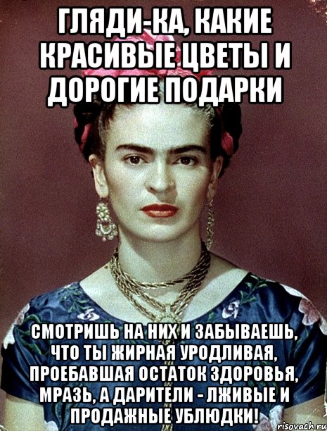 Гляди-ка, какие красивые цветы и дорогие подарки Смотришь на них и забываешь, что ты жирная уродливая, проебавшая остаток здоровья, мразь, а дарители - лживые и продажные ублюдки!, Мем Magdalena Carmen Frieda Kahlo Ca