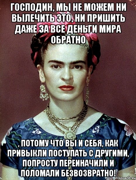 Господин, мы не можем ни вылечить ЭТО, ни пришить даже за все деньги мира обратно , потому что Вы и себя, как привыкли поступать с другими, попросту переиначили и ПОЛОМАЛИ безвозвратно!, Мем Magdalena Carmen Frieda Kahlo Ca