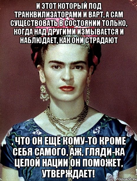 И этот который под транквилизаторами и ВАРТ, а сам существовать в состоянии только, когда над другими измывается и наблюдает, как они страдают , что он ещё кому-то кроме себя самого, аж, гляди-ка целой нации он поможет, утверждает!, Мем Magdalena Carmen Frieda Kahlo Ca