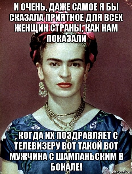И очень, даже самое я бы сказала приятное для всех женщин страны, как нам показали , когда их поздравляет с телевизеру вот такой вот мужчина с шампаньским в бокале!, Мем Magdalena Carmen Frieda Kahlo Ca