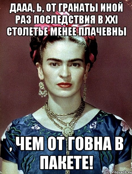 Дааа, Ь, от гранаты иной раз последствия в XXI столетье менее плачевны , чем от говна в пакете!, Мем Magdalena Carmen Frieda Kahlo Ca
